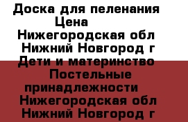 Доска для пеленания › Цена ­ 350 - Нижегородская обл., Нижний Новгород г. Дети и материнство » Постельные принадлежности   . Нижегородская обл.,Нижний Новгород г.